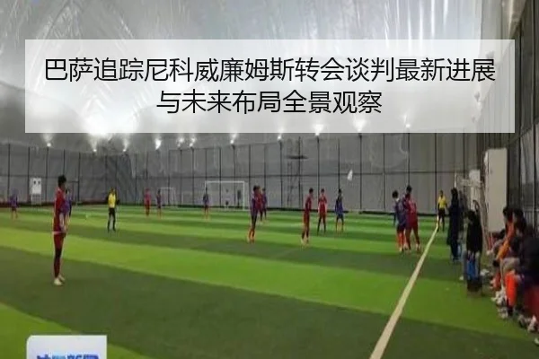 巴萨追踪尼科威廉姆斯转会谈判最新进展与未来布局全景观察