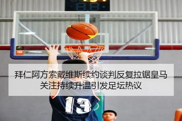 拜仁阿方索戴维斯续约谈判反复拉锯皇马关注持续升温引发足坛热议