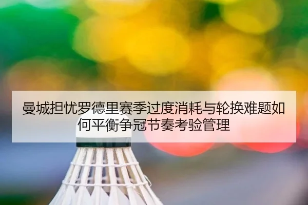 曼城担忧罗德里赛季过度消耗与轮换难题如何平衡争冠节奏考验管理