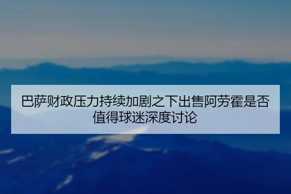 巴萨财政压力持续加剧之下出售阿劳霍是否值得球迷深度讨论
