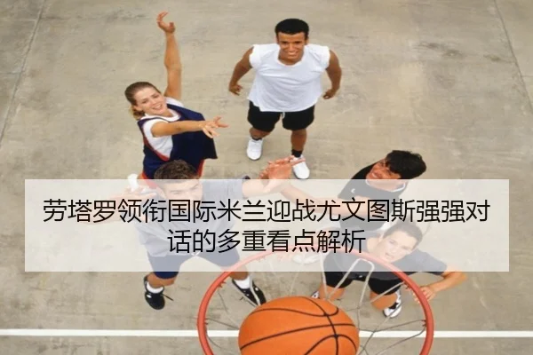 劳塔罗领衔国际米兰迎战尤文图斯强强对话的多重看点解析