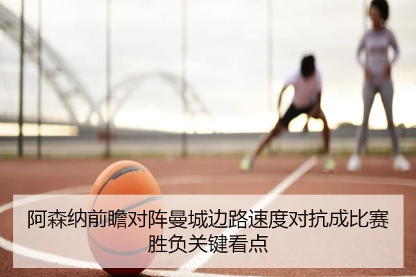 阿森纳前瞻对阵曼城边路速度对抗成比赛胜负关键看点